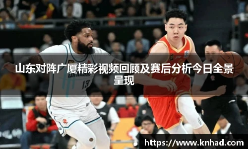 山东对阵广厦精彩视频回顾及赛后分析今日全景呈现